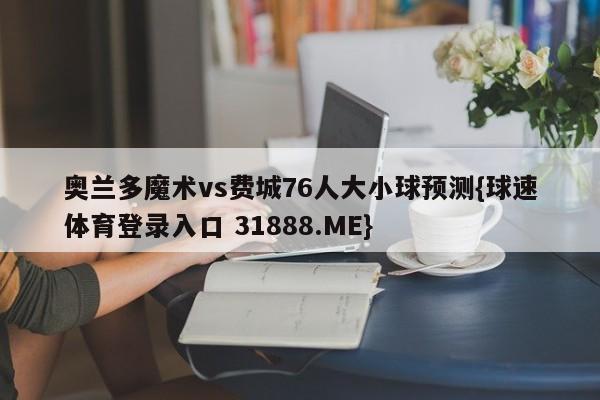 奥兰多魔术vs费城76人大小球预测{球速体育登录入口 31888.ME}