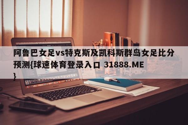 阿鲁巴女足vs特克斯及凯科斯群岛女足比分预测{球速体育登录入口 31888.ME}