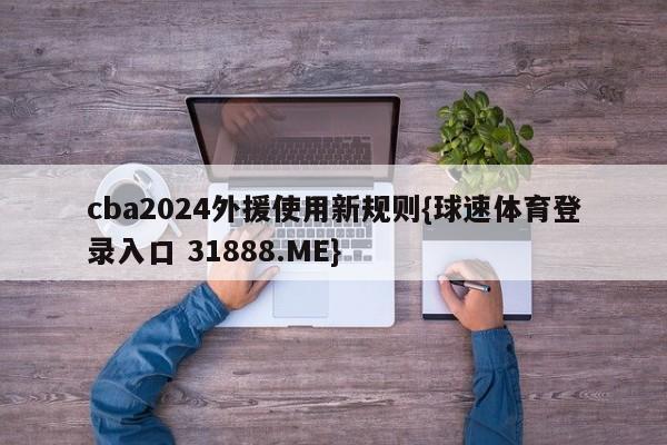 cba2024外援使用新规则{球速体育登录入口 31888.ME}