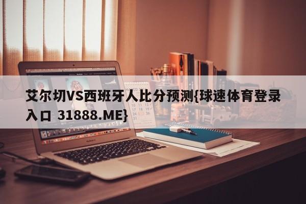 艾尔切VS西班牙人比分预测{球速体育登录入口 31888.ME}