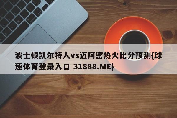 波士顿凯尔特人vs迈阿密热火比分预测{球速体育登录入口 31888.ME}