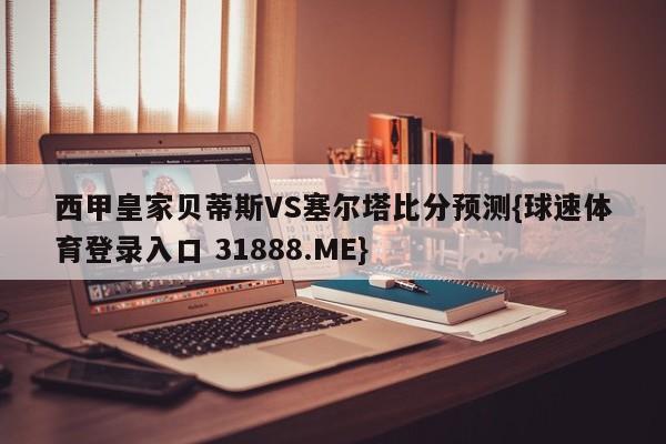 西甲皇家贝蒂斯VS塞尔塔比分预测{球速体育登录入口 31888.ME}