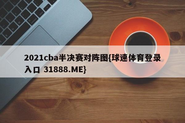 2021cba半决赛对阵图{球速体育登录入口 31888.ME}