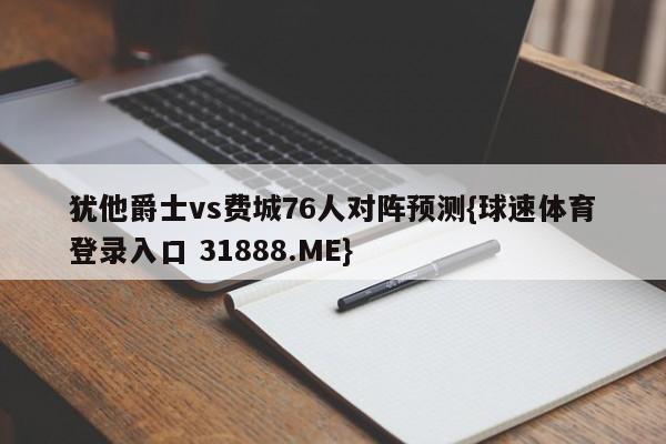 犹他爵士vs费城76人对阵预测{球速体育登录入口 31888.ME}