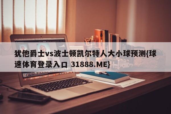 犹他爵士vs波士顿凯尔特人大小球预测{球速体育登录入口 31888.ME}