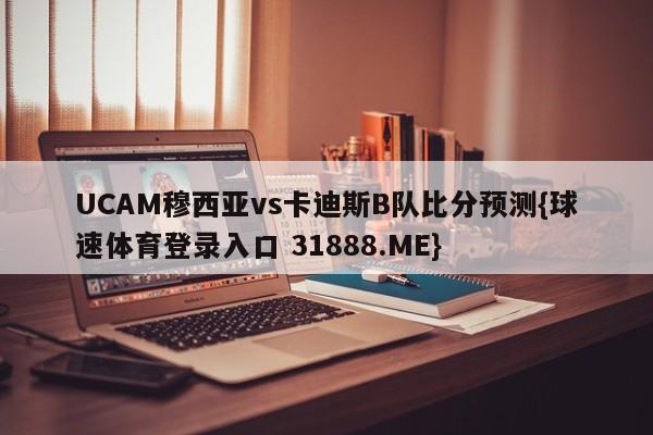 UCAM穆西亚vs卡迪斯B队比分预测{球速体育登录入口 31888.ME}