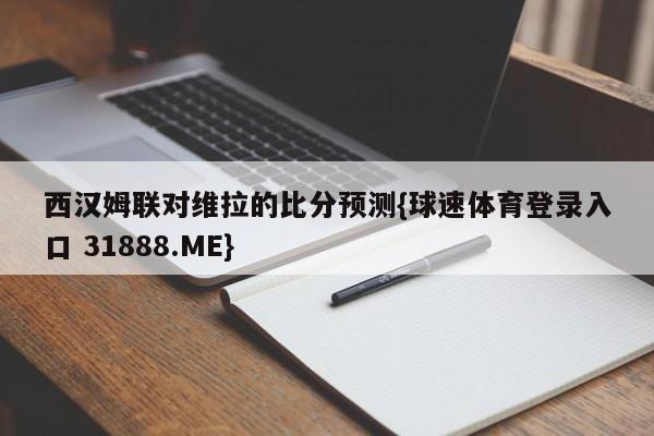 西汉姆联对维拉的比分预测{球速体育登录入口 31888.ME}