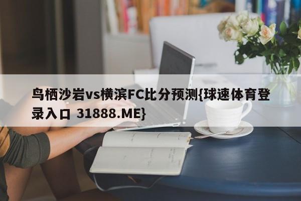 鸟栖沙岩vs横滨FC比分预测{球速体育登录入口 31888.ME}