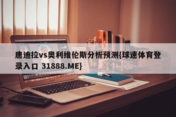 唐迪拉vs奥利维伦斯分析预测{球速体育登录入口 31888.ME}