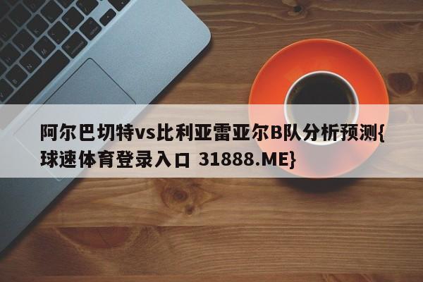 阿尔巴切特vs比利亚雷亚尔B队分析预测{球速体育登录入口 31888.ME}