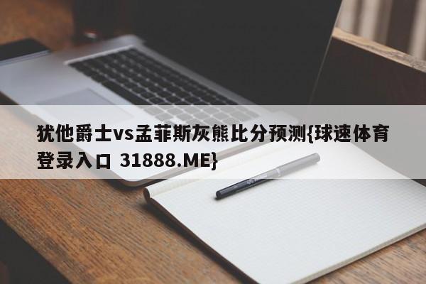 犹他爵士vs孟菲斯灰熊比分预测{球速体育登录入口 31888.ME}