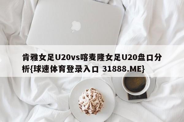 肯雅女足U20vs喀麦隆女足U20盘口分析{球速体育登录入口 31888.ME}