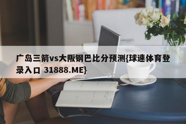 广岛三箭vs大阪钢巴比分预测{球速体育登录入口 31888.ME}