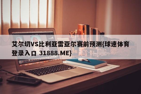 艾尔切VS比利亚雷亚尔赛前预测{球速体育登录入口 31888.ME}