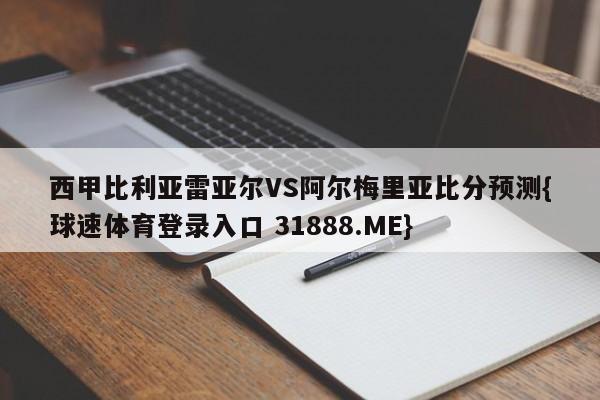 西甲比利亚雷亚尔VS阿尔梅里亚比分预测{球速体育登录入口 31888.ME}