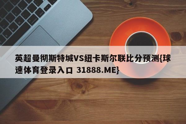 英超曼彻斯特城VS纽卡斯尔联比分预测{球速体育登录入口 31888.ME}