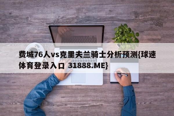 费城76人vs克里夫兰骑士分析预测{球速体育登录入口 31888.ME}