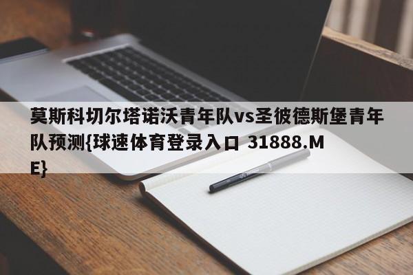 莫斯科切尔塔诺沃青年队vs圣彼德斯堡青年队预测{球速体育登录入口 31888.ME}