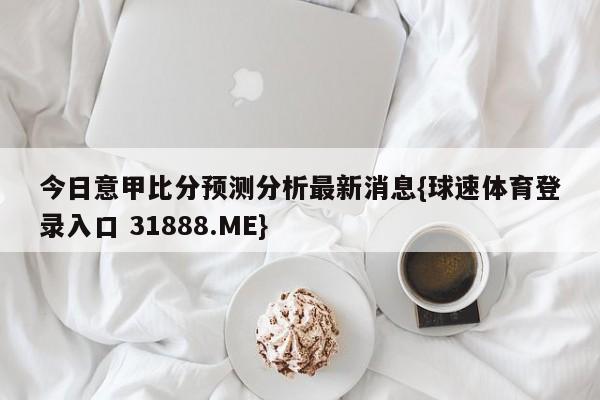 今日意甲比分预测分析最新消息{球速体育登录入口 31888.ME}