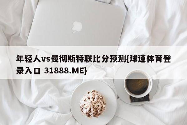 年轻人vs曼彻斯特联比分预测{球速体育登录入口 31888.ME}