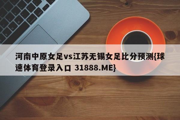 河南中原女足vs江苏无锡女足比分预测{球速体育登录入口 31888.ME}