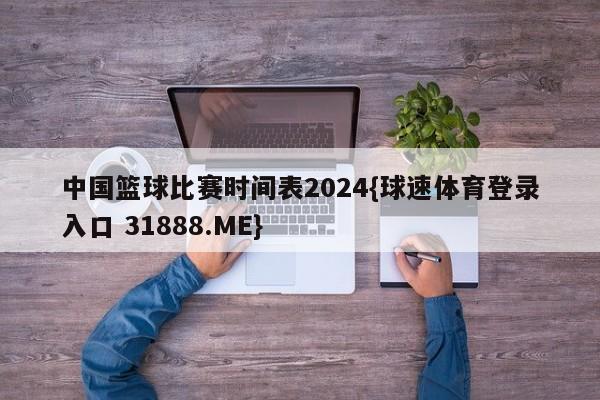 中国篮球比赛时间表2024{球速体育登录入口 31888.ME}