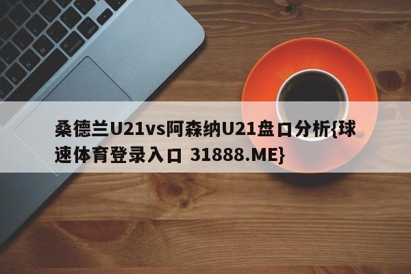 桑德兰U21vs阿森纳U21盘口分析{球速体育登录入口 31888.ME}