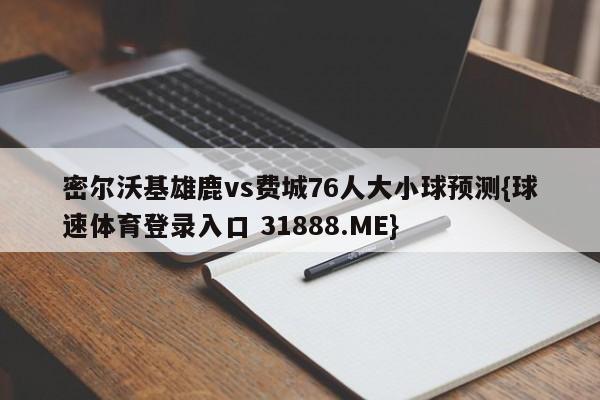 密尔沃基雄鹿vs费城76人大小球预测{球速体育登录入口 31888.ME}