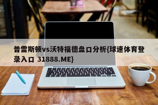 普雷斯顿vs沃特福德盘口分析{球速体育登录入口 31888.ME}