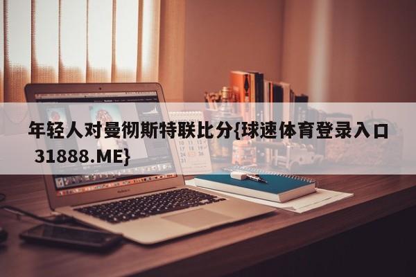 年轻人对曼彻斯特联比分{球速体育登录入口 31888.ME}