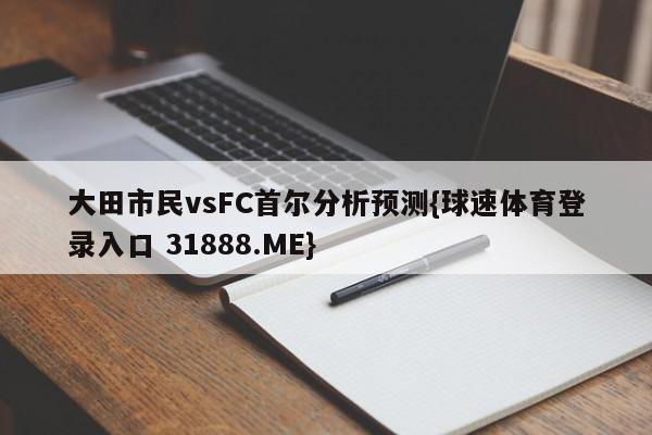 大田市民vsFC首尔分析预测{球速体育登录入口 31888.ME}