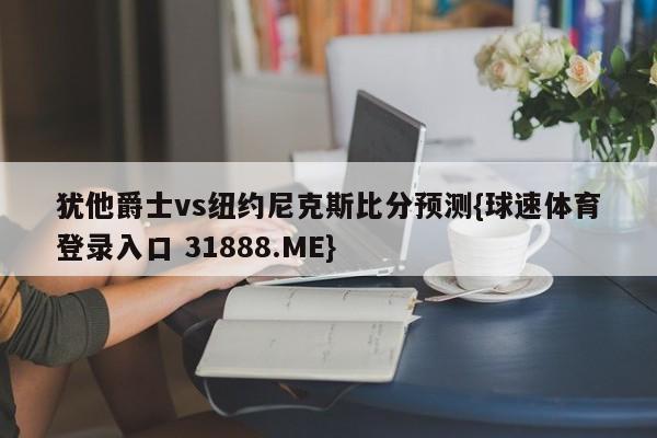 犹他爵士vs纽约尼克斯比分预测{球速体育登录入口 31888.ME}