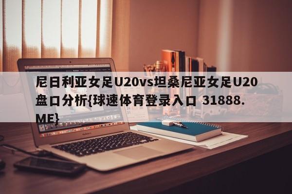 尼日利亚女足U20vs坦桑尼亚女足U20盘口分析{球速体育登录入口 31888.ME}