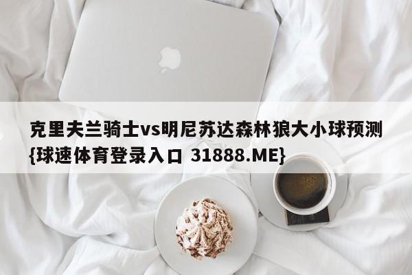 克里夫兰骑士vs明尼苏达森林狼大小球预测{球速体育登录入口 31888.ME}