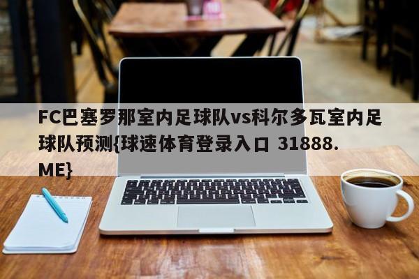 FC巴塞罗那室内足球队vs科尔多瓦室内足球队预测{球速体育登录入口 31888.ME}