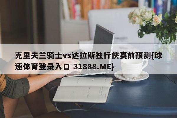 克里夫兰骑士vs达拉斯独行侠赛前预测{球速体育登录入口 31888.ME}
