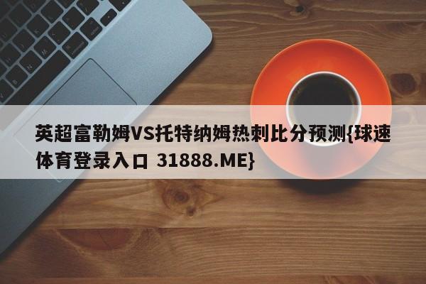 英超富勒姆VS托特纳姆热刺比分预测{球速体育登录入口 31888.ME}