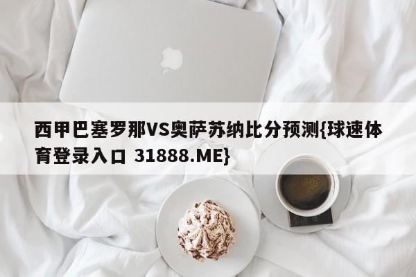 西甲巴塞罗那VS奥萨苏纳比分预测{球速体育登录入口 31888.ME}