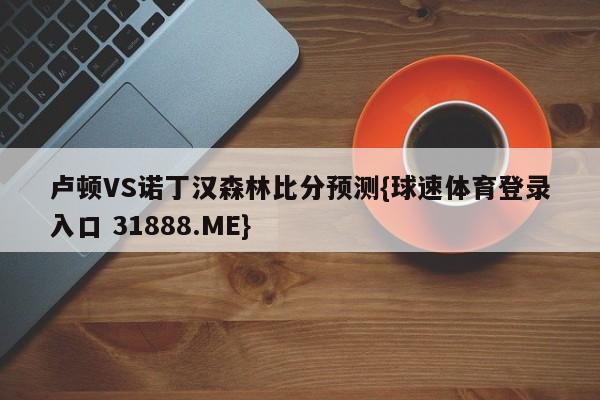 卢顿VS诺丁汉森林比分预测{球速体育登录入口 31888.ME}