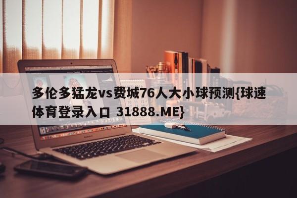 多伦多猛龙vs费城76人大小球预测{球速体育登录入口 31888.ME}