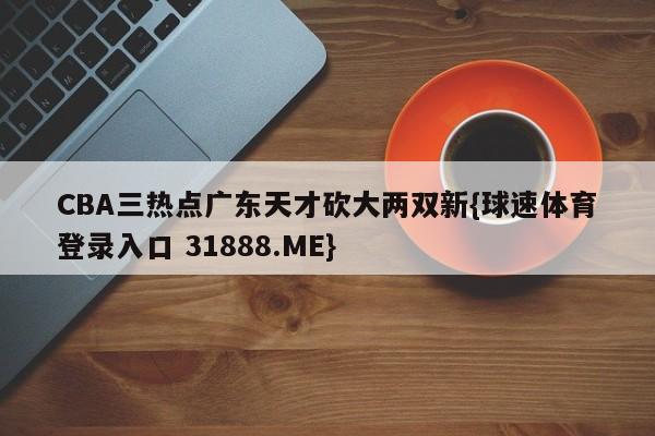 CBA三热点广东天才砍大两双新{球速体育登录入口 31888.ME}