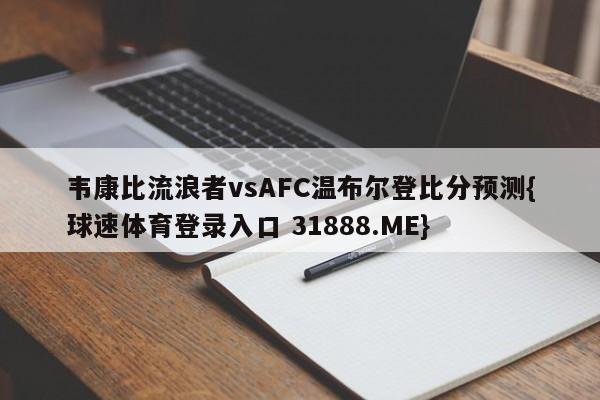 韦康比流浪者vsAFC温布尔登比分预测{球速体育登录入口 31888.ME}