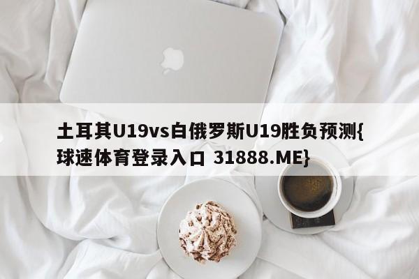 土耳其U19vs白俄罗斯U19胜负预测{球速体育登录入口 31888.ME}