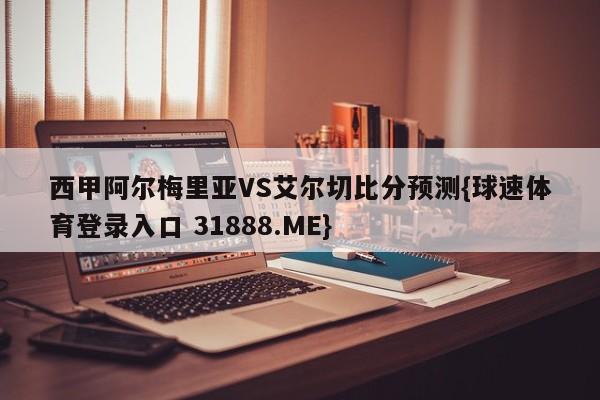 西甲阿尔梅里亚VS艾尔切比分预测{球速体育登录入口 31888.ME}