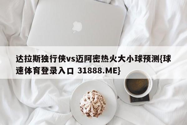 达拉斯独行侠vs迈阿密热火大小球预测{球速体育登录入口 31888.ME}