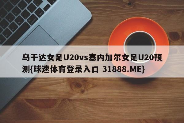 乌干达女足U20vs塞内加尔女足U20预测{球速体育登录入口 31888.ME}