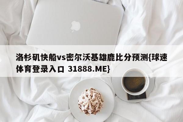 洛杉矶快船vs密尔沃基雄鹿比分预测{球速体育登录入口 31888.ME}