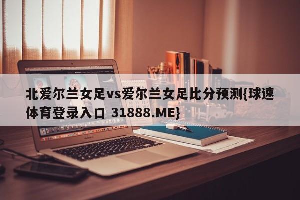 北爱尔兰女足vs爱尔兰女足比分预测{球速体育登录入口 31888.ME}