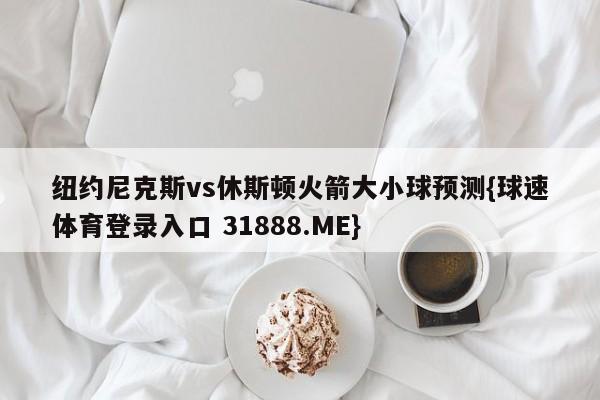 纽约尼克斯vs休斯顿火箭大小球预测{球速体育登录入口 31888.ME}