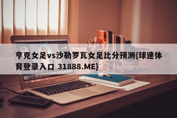 亨克女足vs沙勒罗瓦女足比分预测{球速体育登录入口 31888.ME}